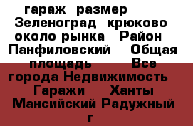 гараж, размер  6*4 , Зеленоград, крюково, около рынка › Район ­ Панфиловский  › Общая площадь ­ 24 - Все города Недвижимость » Гаражи   . Ханты-Мансийский,Радужный г.